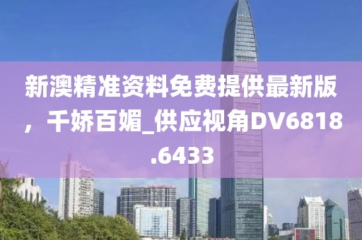 新澳精準資料免費提供最新版，千嬌百媚_供應視角DV6818.6433