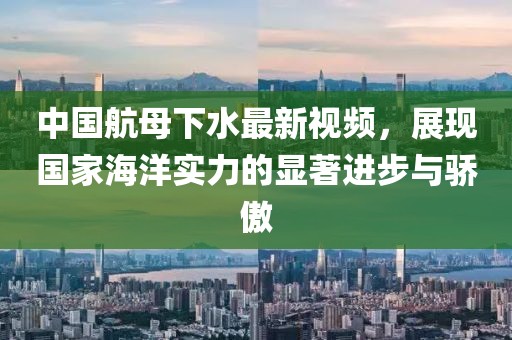中國航母下水最新視頻，展現(xiàn)國家海洋實力的顯著進步與驕傲
