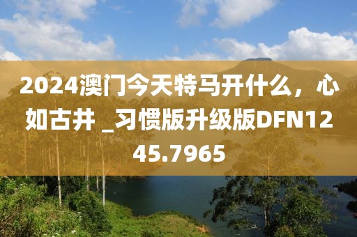 2024澳門今天特馬開什么，心如古井 _習(xí)慣版升級版DFN1245.7965