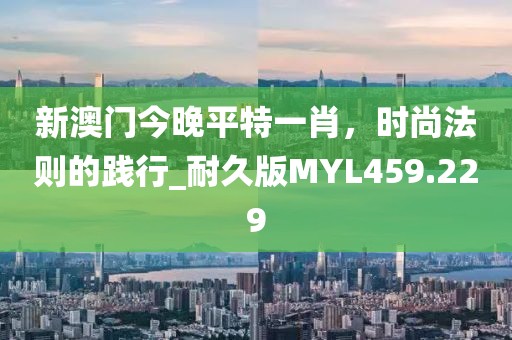 新澳門今晚平特一肖，時尚法則的踐行_耐久版MYL459.229