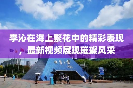 李沁在海上繁花中的精彩表現(xiàn)，最新視頻展現(xiàn)璀璨風(fēng)采