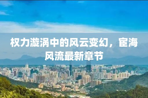 權(quán)力漩渦中的風(fēng)云變幻，宦海風(fēng)流最新章節(jié)