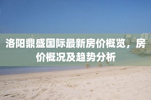 洛陽鼎盛國際最新房?jī)r(jià)概覽，房?jī)r(jià)概況及趨勢(shì)分析