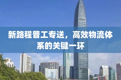 新路程普工專送，高效物流體系的關(guān)鍵一環(huán)