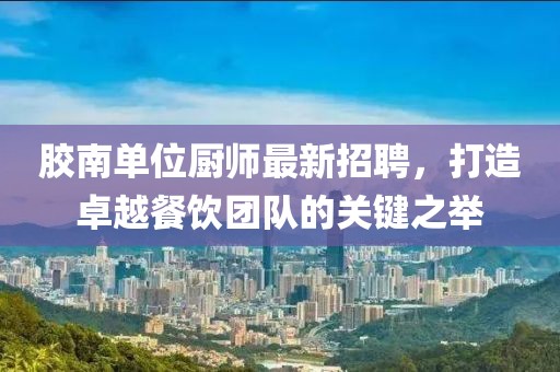 膠南單位廚師最新招聘，打造卓越餐飲團隊的關鍵之舉