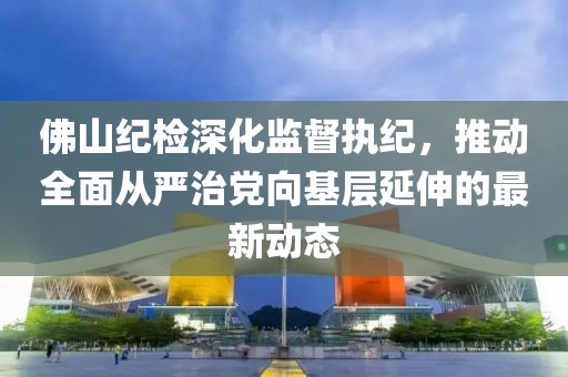 佛山紀(jì)檢深化監(jiān)督執(zhí)紀(jì)，推動(dòng)全面從嚴(yán)治黨向基層延伸的最新動(dòng)態(tài)