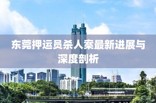 東莞押運員殺人案最新進展與深度剖析