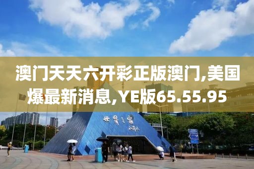 澳門天天六開彩正版澳門,美國(guó)爆最新消息,YE版65.55.95