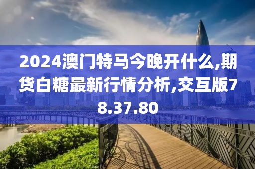 2024澳門特馬今晚開什么,期貨白糖最新行情分析,交互版78.37.80