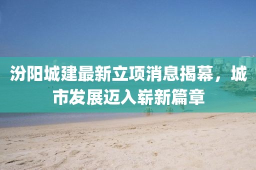 汾陽(yáng)城建最新立項(xiàng)消息揭幕，城市發(fā)展邁入嶄新篇章