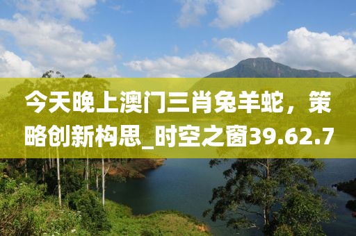 今天晚上澳門三肖兔羊蛇，策略創(chuàng)新構(gòu)思_時空之窗39.62.7