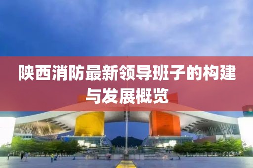 陜西消防最新領(lǐng)導(dǎo)班子的構(gòu)建與發(fā)展概覽
