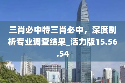 三肖必中特三肖必中，深度剖析專業(yè)調(diào)查結(jié)果_活力版15.56.54
