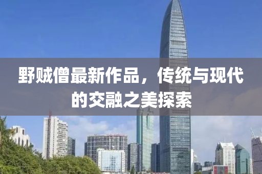 野賊僧最新作品，傳統(tǒng)與現(xiàn)代的交融之美探索