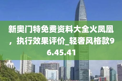 新奧門特免費資料大全火鳳凰，執(zhí)行效果評價_輕奢風格款96.45.41