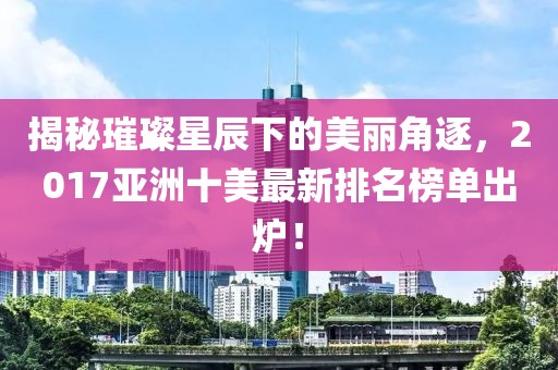 揭秘璀璨星辰下的美麗角逐，2017亞洲十美最新排名榜單出爐！