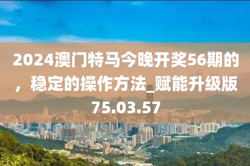 2024澳門特馬今晚開獎56期的，穩(wěn)定的操作方法_賦能升級版75.03.57