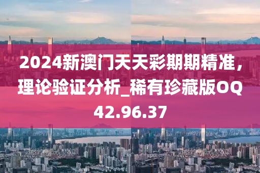 2024新澳門天天彩期期精準，理論驗證分析_稀有珍藏版OQ42.96.37
