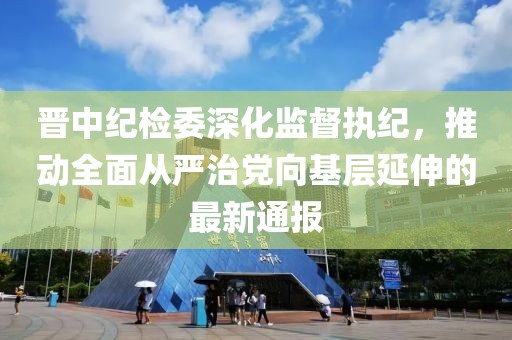 晉中紀檢委深化監(jiān)督執(zhí)紀，推動全面從嚴治黨向基層延伸的最新通報