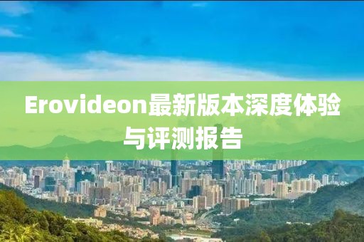 Erovideon最新版本深度體驗(yàn)與評(píng)測(cè)報(bào)告