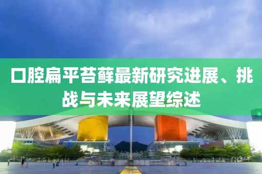 口腔扁平苔蘚最新研究進(jìn)展、挑戰(zhàn)與未來展望綜述