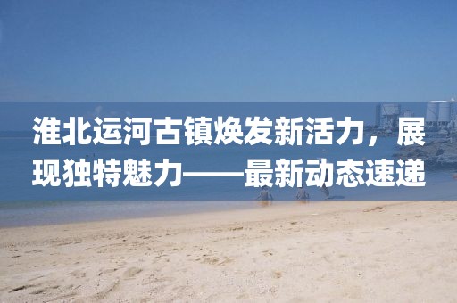 淮北運(yùn)河古鎮(zhèn)煥發(fā)新活力，展現(xiàn)獨(dú)特魅力——最新動態(tài)速遞
