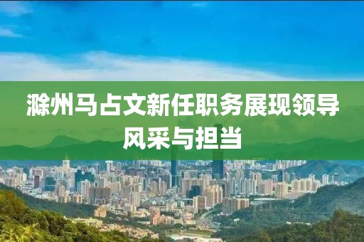 滁州馬占文新任職務(wù)展現(xiàn)領(lǐng)導(dǎo)風(fēng)采與擔(dān)當(dāng)