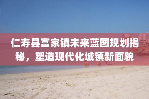 仁壽縣富家鎮(zhèn)未來藍(lán)圖規(guī)劃揭秘，塑造現(xiàn)代化城鎮(zhèn)新面貌