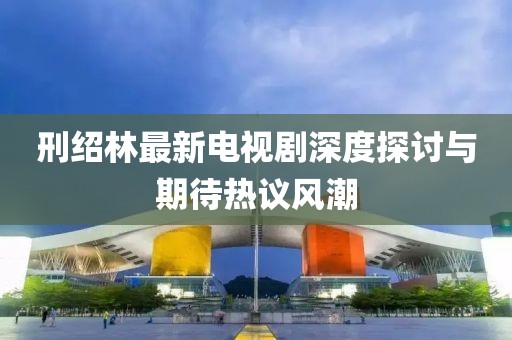 刑紹林最新電視劇深度探討與期待熱議風(fēng)潮