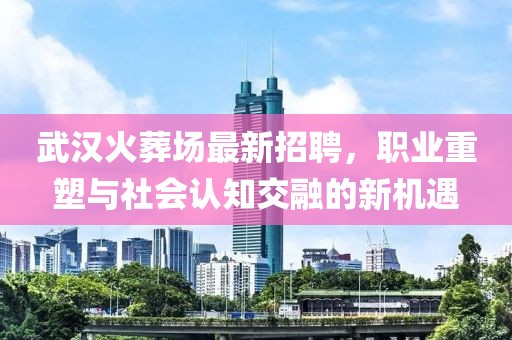 武漢火葬場(chǎng)最新招聘，職業(yè)重塑與社會(huì)認(rèn)知交融的新機(jī)遇