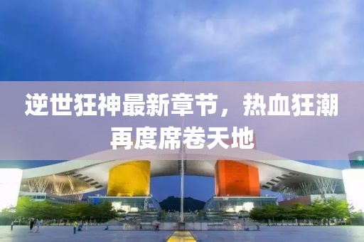 逆世狂神最新章節(jié)，熱血狂潮再度席卷天地