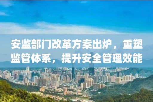 安監(jiān)部門改革方案出爐，重塑監(jiān)管體系，提升安全管理效能
