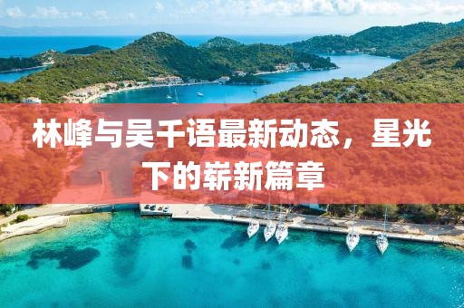 林峰與吳千語最新動態(tài)，星光下的嶄新篇章
