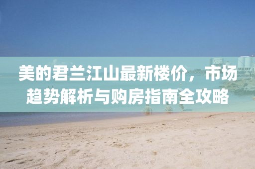 美的君蘭江山最新樓價(jià)，市場(chǎng)趨勢(shì)解析與購(gòu)房指南全攻略