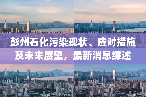 彭州石化污染現(xiàn)狀、應(yīng)對措施及未來展望，最新消息綜述