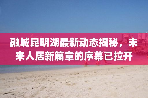 融城昆明湖最新動態(tài)揭秘，未來人居新篇章的序幕已拉開