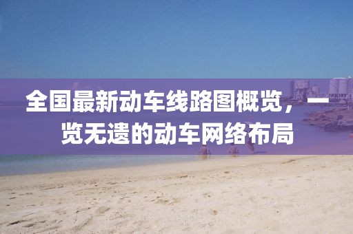全國最新動車線路圖概覽，一覽無遺的動車網(wǎng)絡(luò)布局