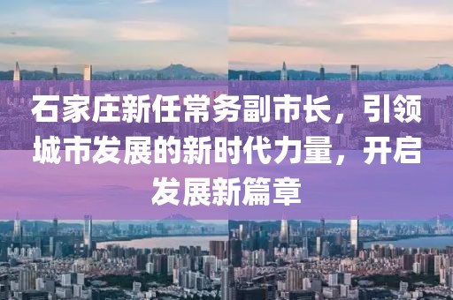 石家莊新任常務(wù)副市長，引領(lǐng)城市發(fā)展的新時代力量，開啟發(fā)展新篇章