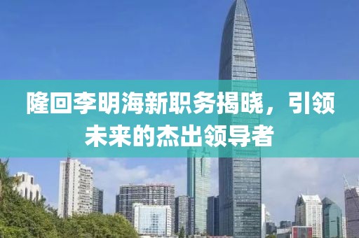 隆回李明海新職務揭曉，引領未來的杰出領導者