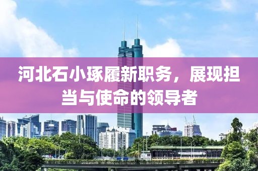 河北石小琢履新職務(wù)，展現(xiàn)擔(dān)當(dāng)與使命的領(lǐng)導(dǎo)者