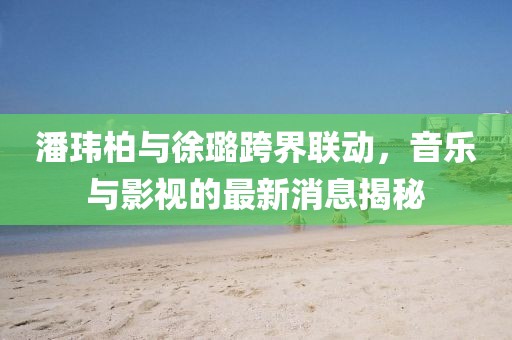 潘瑋柏與徐璐跨界聯(lián)動，音樂與影視的最新消息揭秘