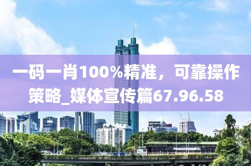 一碼一肖100%精準，可靠操作策略_媒體宣傳篇67.96.58