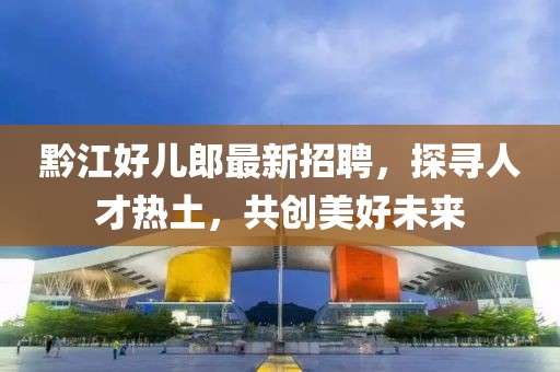 黔江好兒郎最新招聘，探尋人才熱土，共創(chuàng)美好未來(lái)