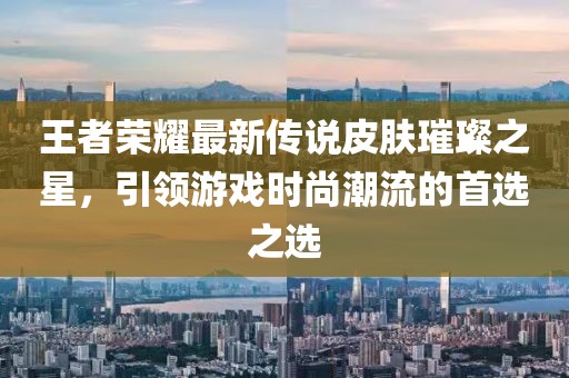 王者榮耀最新傳說皮膚璀璨之星，引領(lǐng)游戲時(shí)尚潮流的首選之選