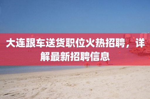 大連跟車(chē)送貨職位火熱招聘，詳解最新招聘信息
