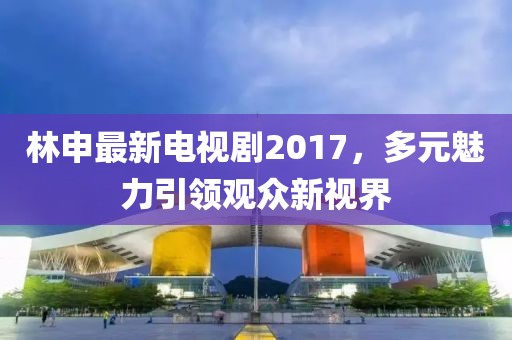 林申最新電視劇2017，多元魅力引領(lǐng)觀眾新視界