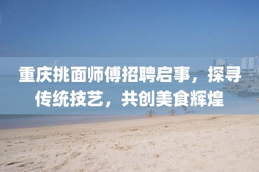 重慶挑面師傅招聘啟事，探尋傳統(tǒng)技藝，共創(chuàng)美食輝煌