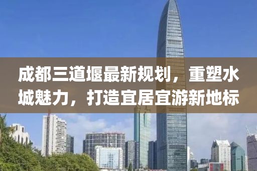 成都三道堰最新規(guī)劃，重塑水城魅力，打造宜居宜游新地標(biāo)