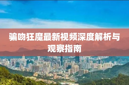 騙吻狂魔最新視頻深度解析與觀察指南