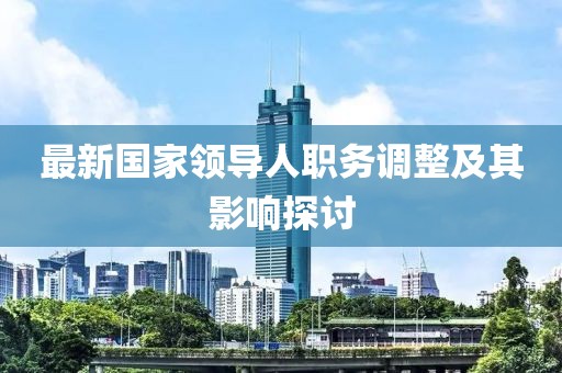 最新國(guó)家領(lǐng)導(dǎo)人職務(wù)調(diào)整及其影響探討